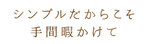 シンプルだからこそ手間暇かけて